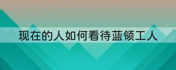 现在的人如何看待蓝领工人-1